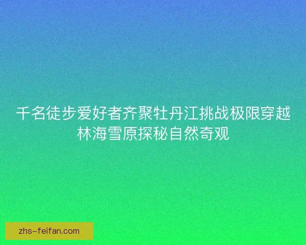 千名徒步爱好者齐聚牡丹江挑战极限穿越林海雪原探秘自然奇观